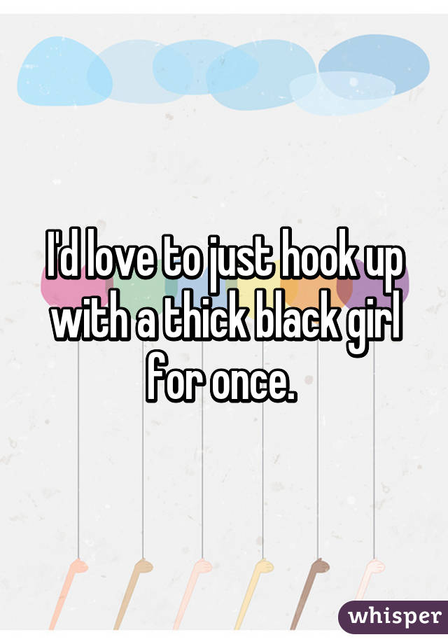 I'd love to just hook up with a thick black girl for once. 