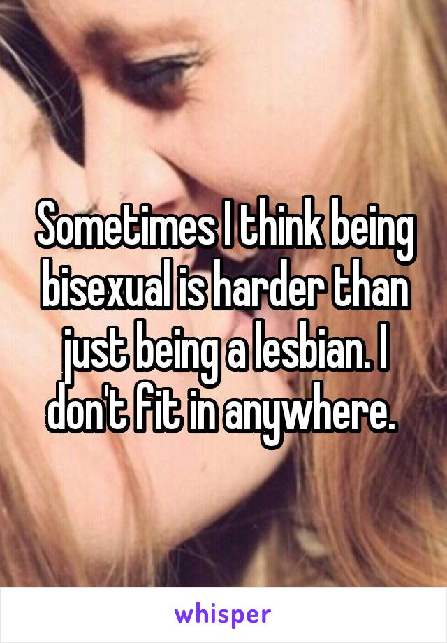 Sometimes I think being bisexual is harder than just being a lesbian. I don't fit in anywhere. 