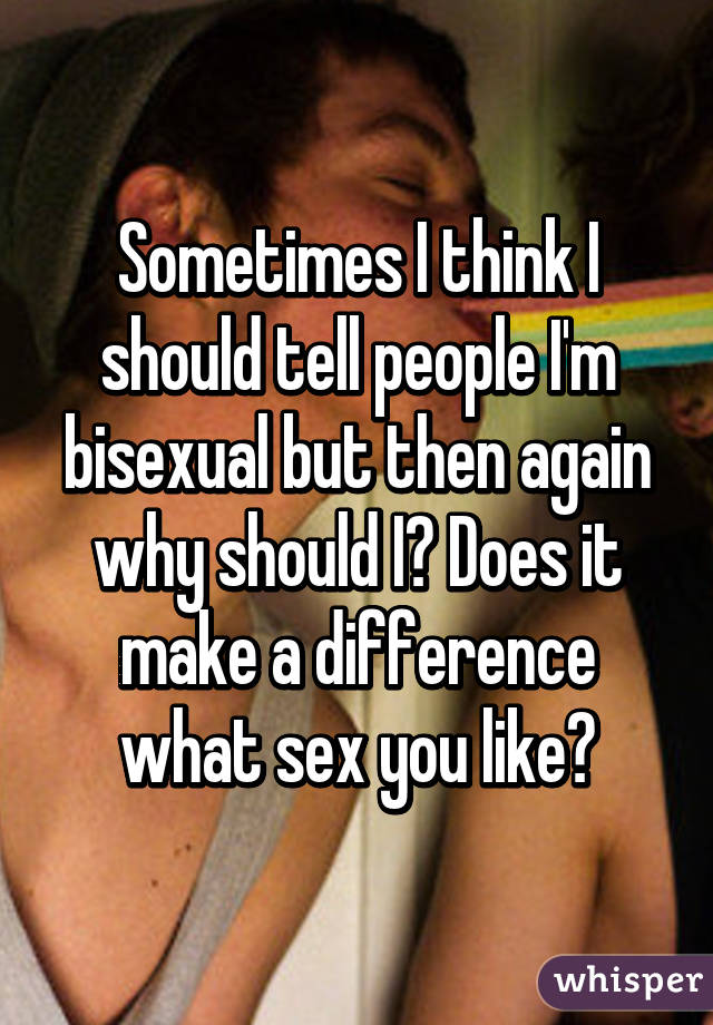Sometimes I think I should tell people I'm bisexual but then again why should I? Does it make a difference what sex you like?