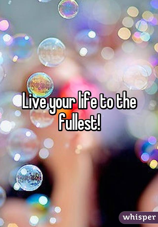 Live your life to the fullest!