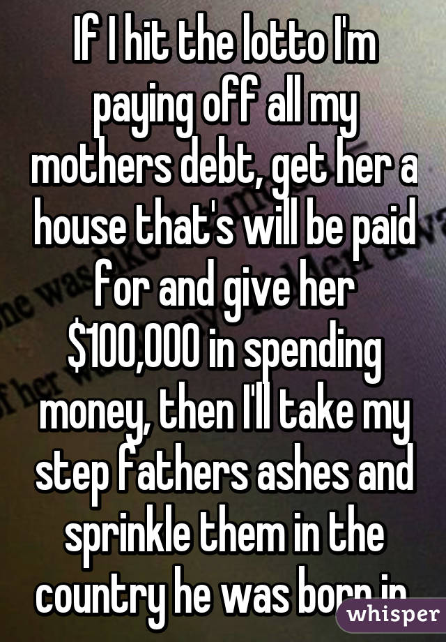 If I hit the lotto I'm paying off all my mothers debt, get her a house that's will be paid for and give her $100,000 in spending money, then I'll take my step fathers ashes and sprinkle them in the country he was born in.