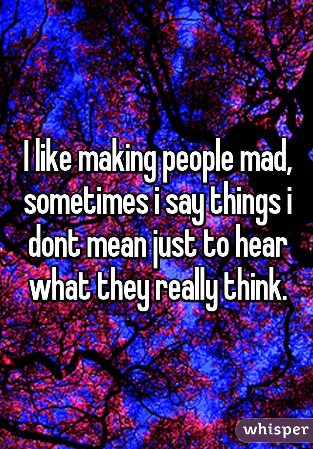 I like making people mad, sometimes i say things i dont mean just to hear what they really think.