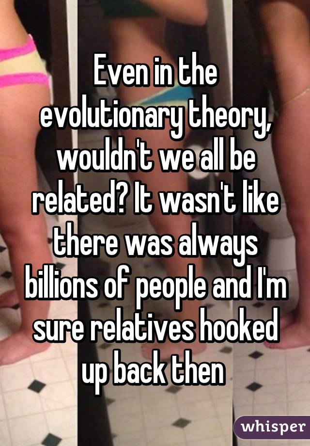 Even in the evolutionary theory, wouldn't we all be related? It wasn't like there was always billions of people and I'm sure relatives hooked up back then 