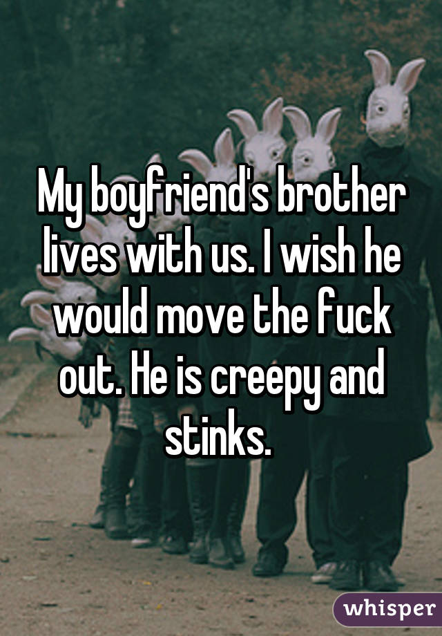 My boyfriend's brother lives with us. I wish he would move the fuck out. He is creepy and stinks. 