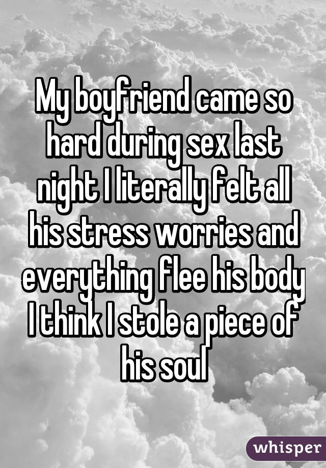 My boyfriend came so hard during sex last night I literally felt all his stress worries and everything flee his body I think I stole a piece of his soul