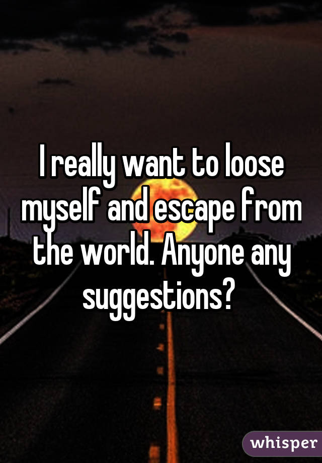 I really want to loose myself and escape from the world. Anyone any suggestions? 