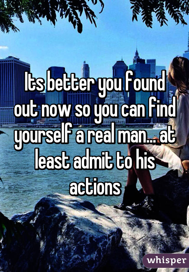 Its better you found out now so you can find yourself a real man... at least admit to his actions