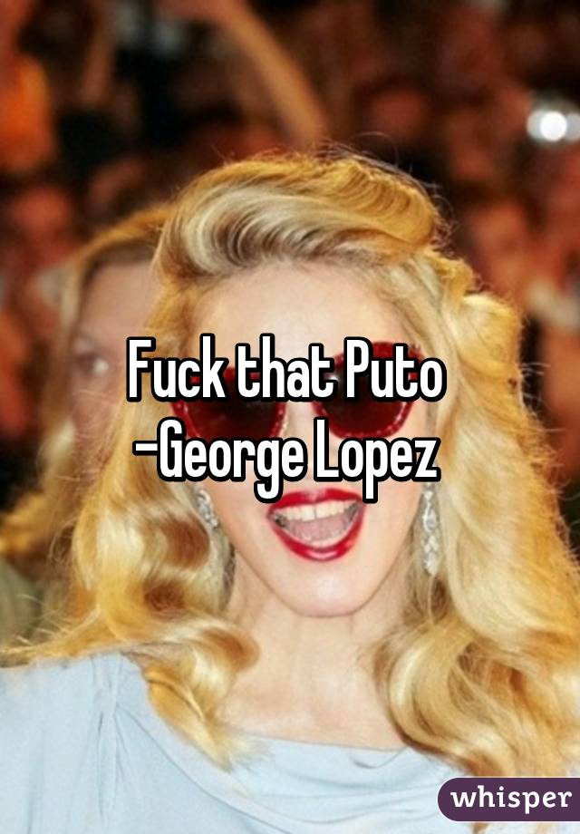 Fuck that Puto 
-George Lopez 