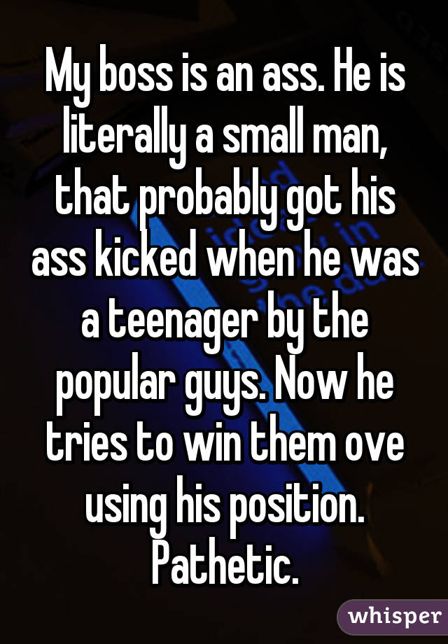 My boss is an ass. He is literally a small man, that probably got his ass kicked when he was a teenager by the popular guys. Now he tries to win them ove using his position. Pathetic.
