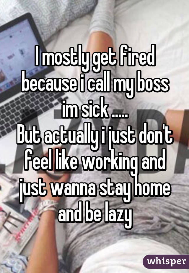 I mostly get fired because i call my boss im sick .....
But actually i just don't feel like working and just wanna stay home and be lazy