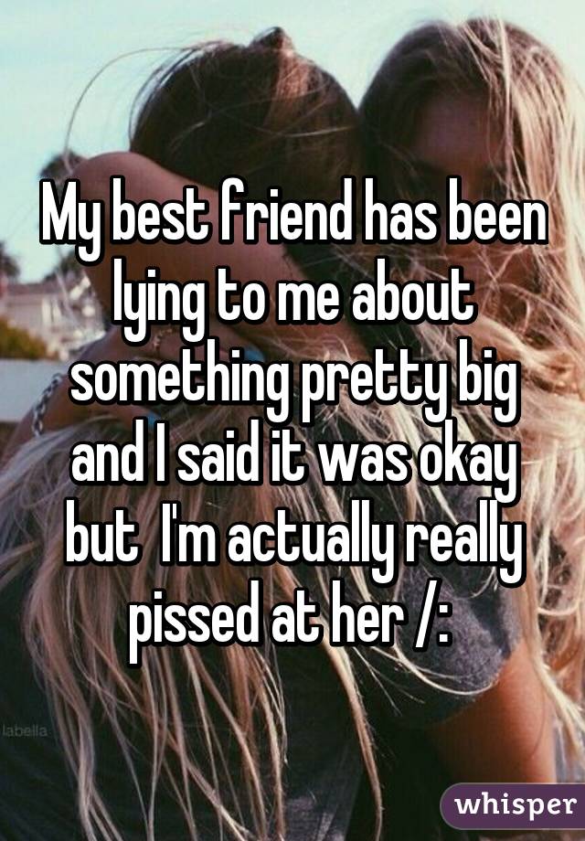 My best friend has been lying to me about something pretty big and I said it was okay but  I'm actually really pissed at her /: 