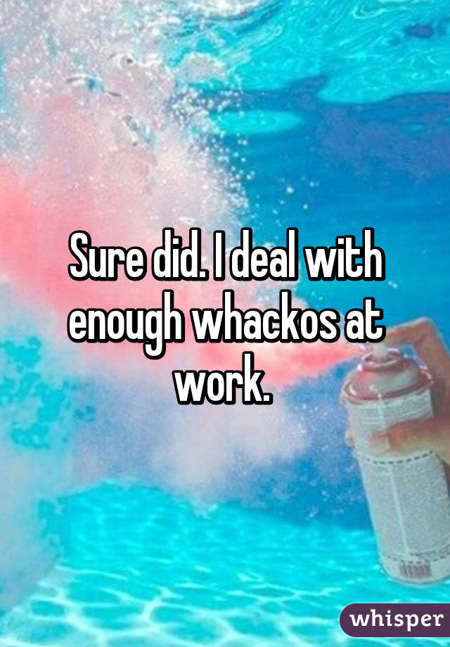 Sure did. I deal with enough whackos at work. 