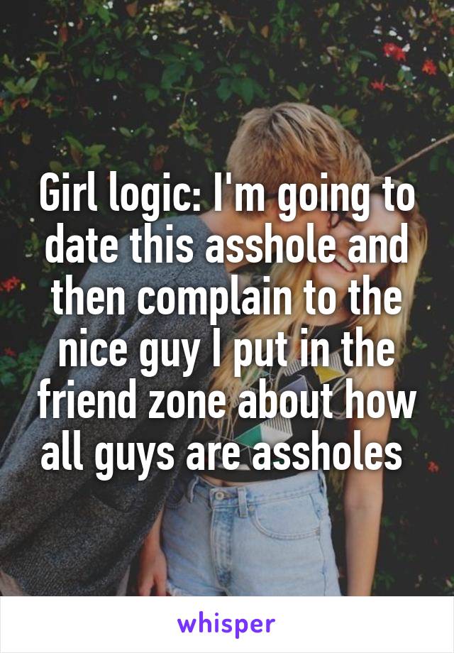 Girl logic: I'm going to date this asshole and then complain to the nice guy I put in the friend zone about how all guys are assholes 