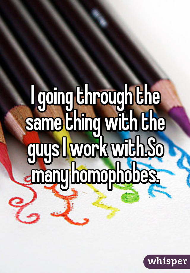 I going through the same thing with the guys I work with.So many homophobes.