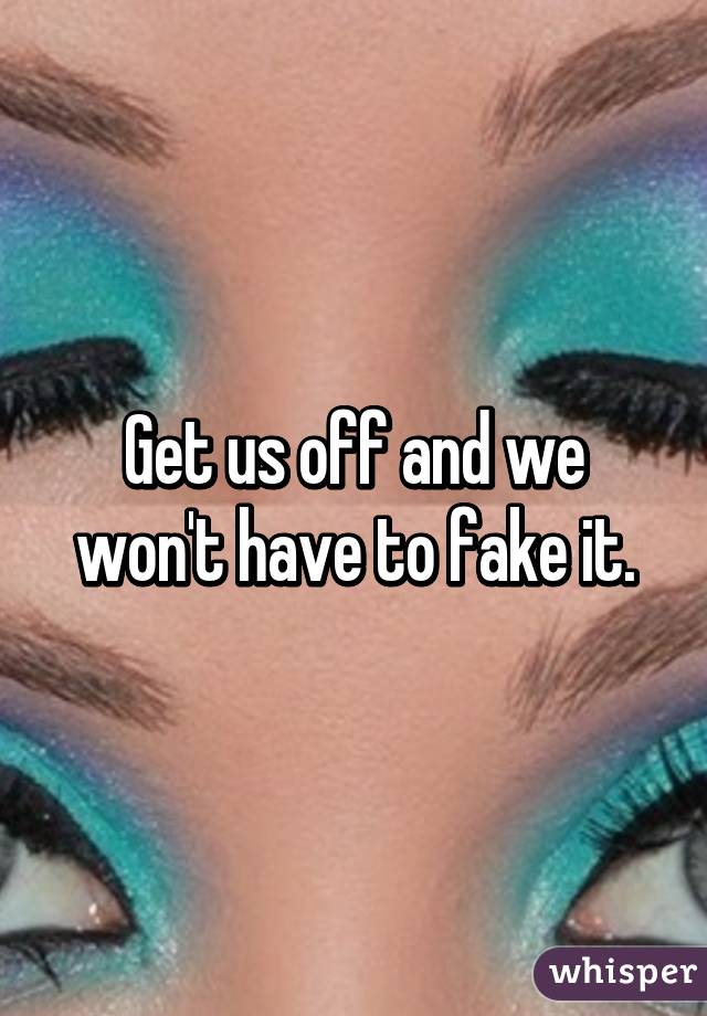 Get us off and we won't have to fake it.