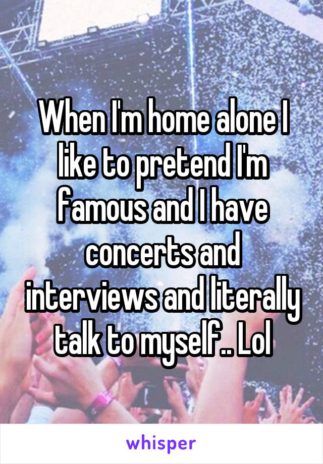 When I'm home alone I like to pretend I'm famous and I have concerts and interviews and literally talk to myself.. Lol