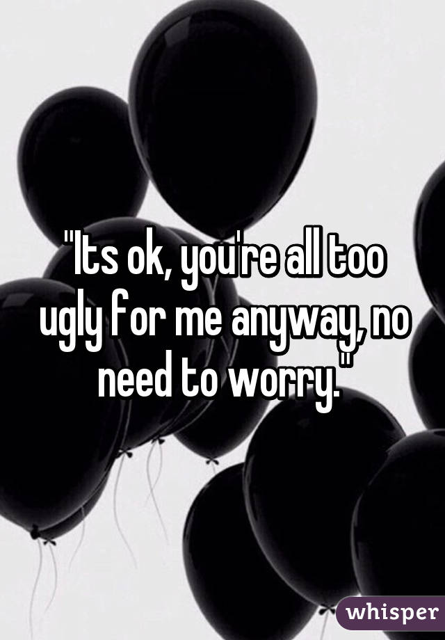 "Its ok, you're all too ugly for me anyway, no need to worry."