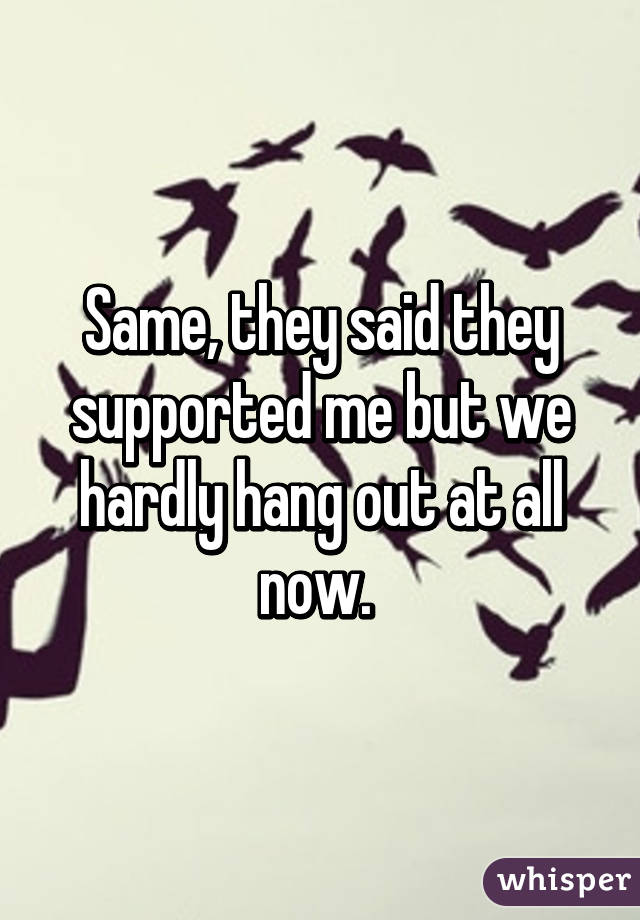 Same, they said they supported me but we hardly hang out at all now. 