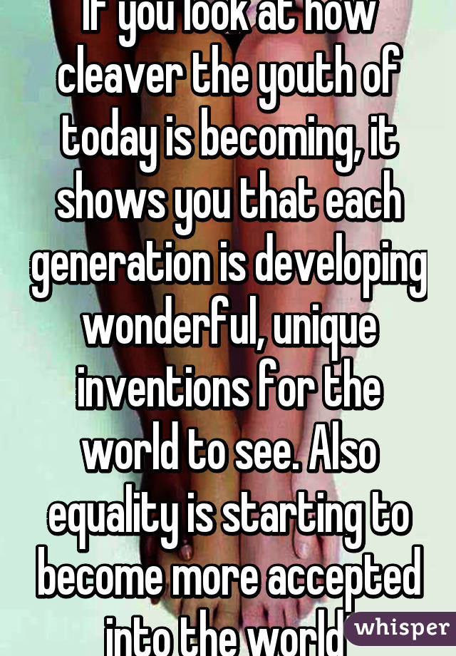 If you look at how cleaver the youth of today is becoming, it shows you that each generation is developing wonderful, unique inventions for the world to see. Also equality is starting to become more accepted into the world 