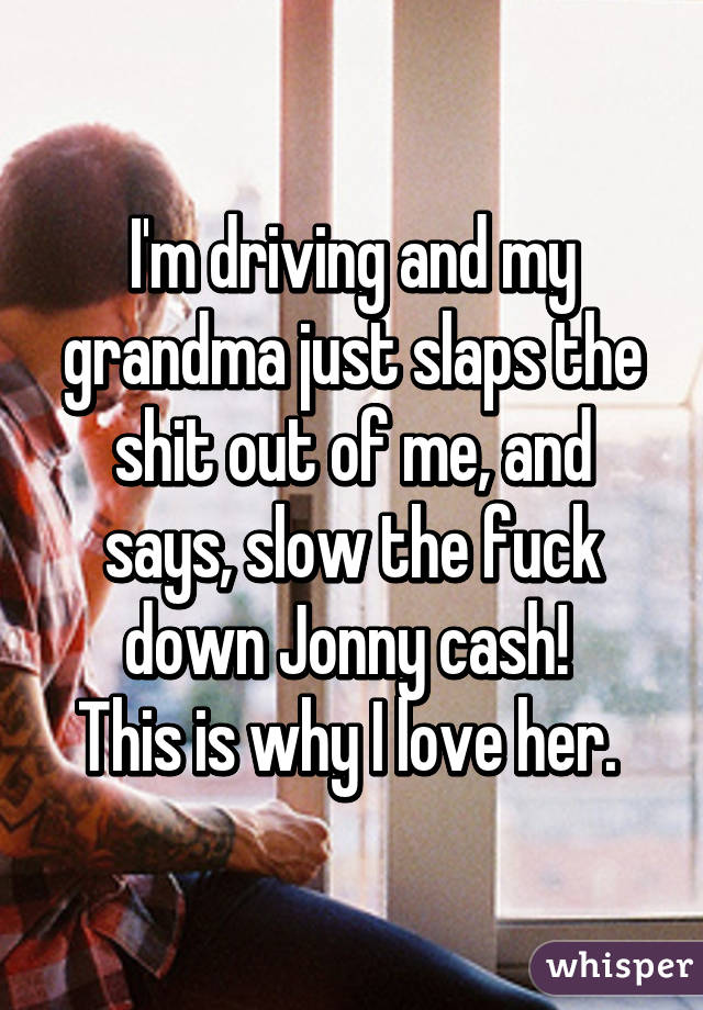 I'm driving and my grandma just slaps the shit out of me, and says, slow the fuck down Jonny cash! 
This is why I love her. 