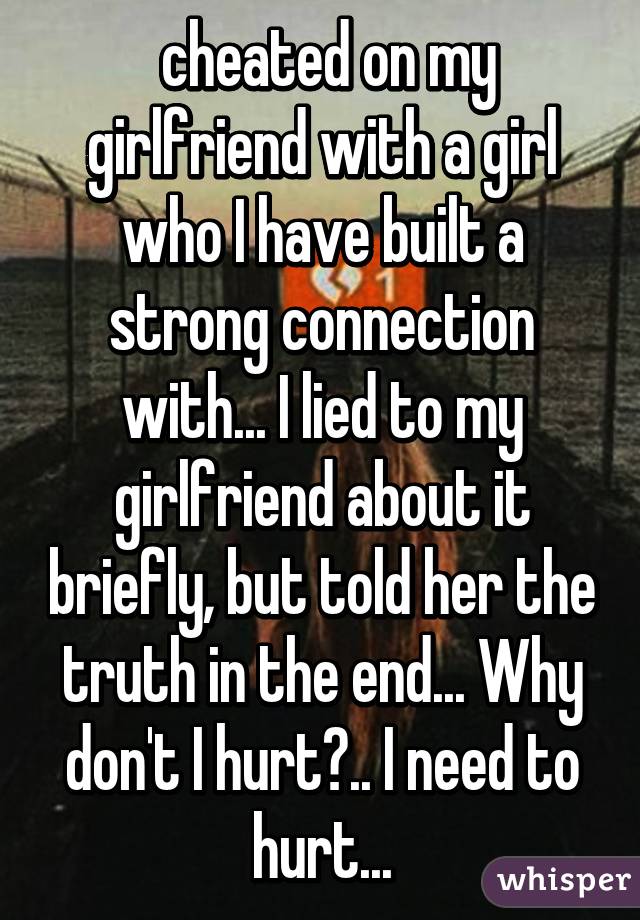  cheated on my girlfriend with a girl who I have built a strong connection with... I lied to my girlfriend about it briefly, but told her the truth in the end... Why don't I hurt?.. I need to hurt...