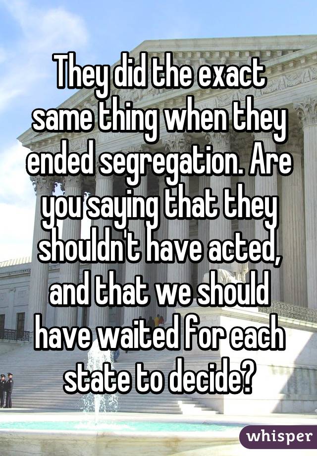 They did the exact same thing when they ended segregation. Are you saying that they shouldn't have acted, and that we should have waited for each state to decide?