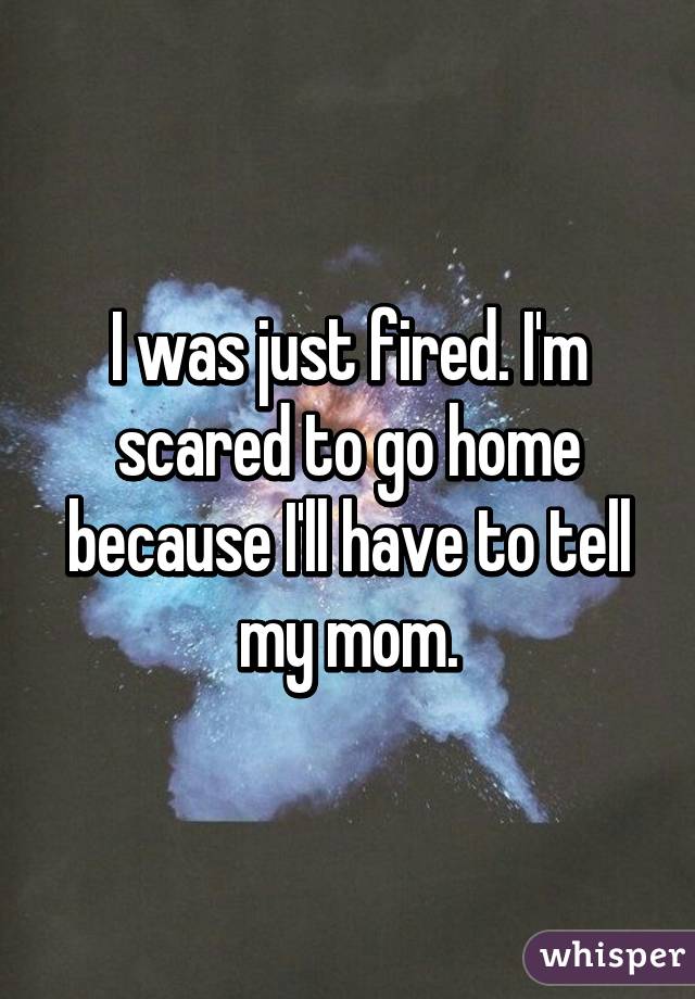 I was just fired. I'm scared to go home because I'll have to tell my mom.