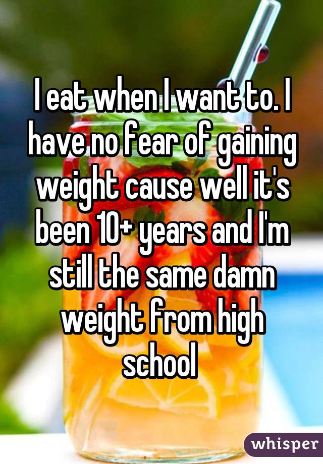 I eat when I want to. I have no fear of gaining weight cause well it's been 10+ years and I'm still the same damn weight from high school 