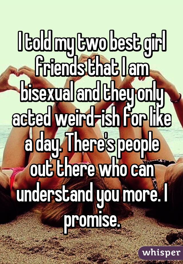 I told my two best girl friends that I am bisexual and they only acted weird-ish for like a day. There's people out there who can understand you more. I promise.