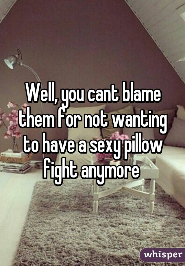 Well, you cant blame them for not wanting to have a sexy pillow fight anymore 