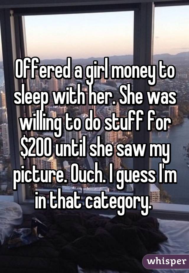 Offered a girl money to sleep with her. She was willing to do stuff for $200 until she saw my picture. Ouch. I guess I'm in that category. 