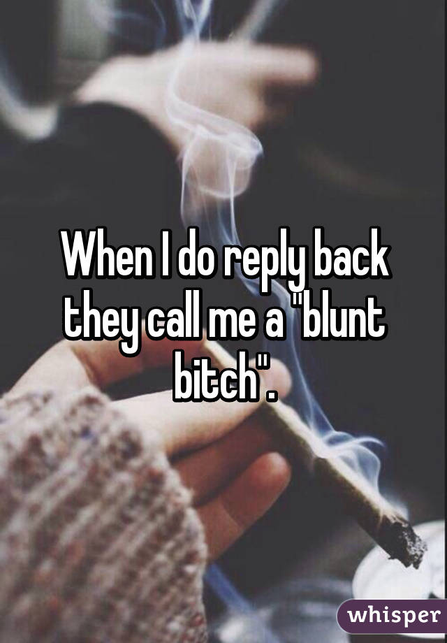 When I do reply back they call me a "blunt bitch".