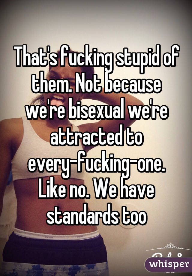 That's fucking stupid of them. Not because we're bisexual we're attracted to every-fucking-one. Like no. We have standards too
