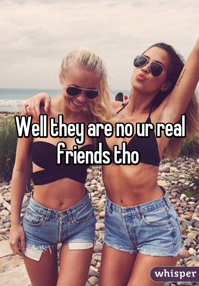 Well they are no ur real friends tho 