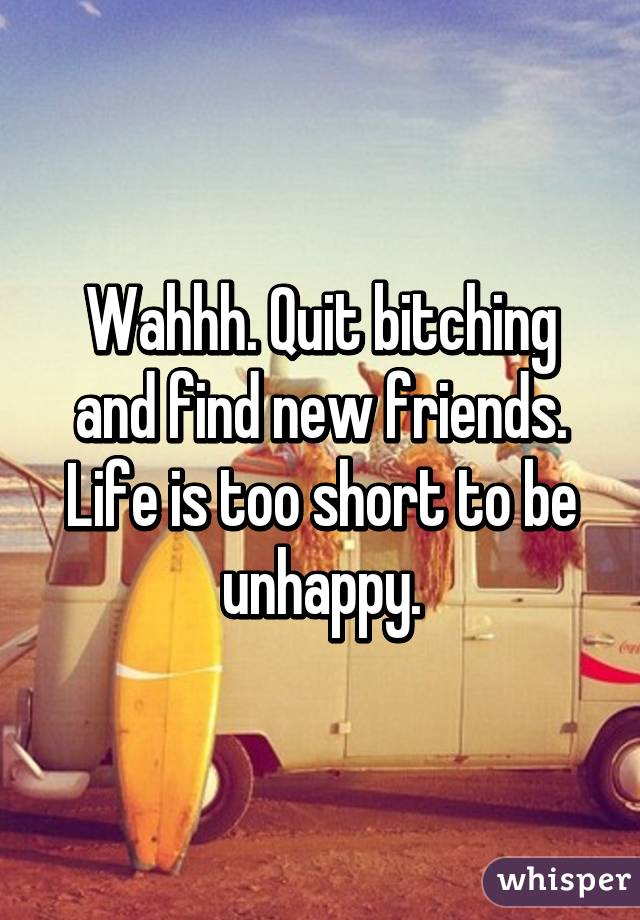Wahhh. Quit bitching and find new friends. Life is too short to be unhappy.