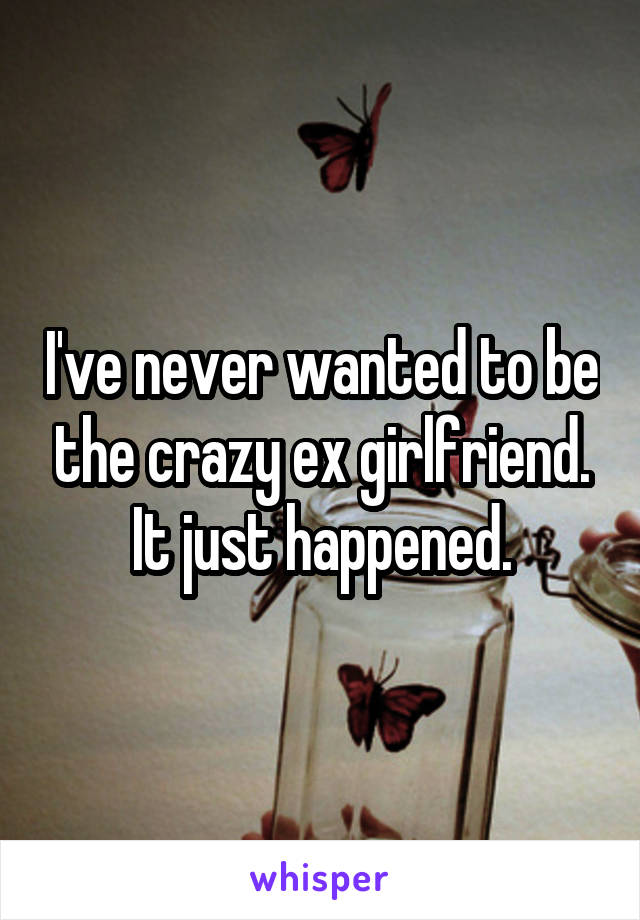 I've never wanted to be the crazy ex girlfriend. It just happened.