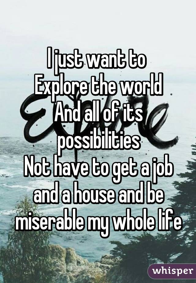 I just want to 
Explore the world
And all of its possibilities
Not have to get a job and a house and be miserable my whole life
