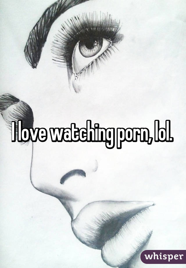 I love watching porn, lol. 