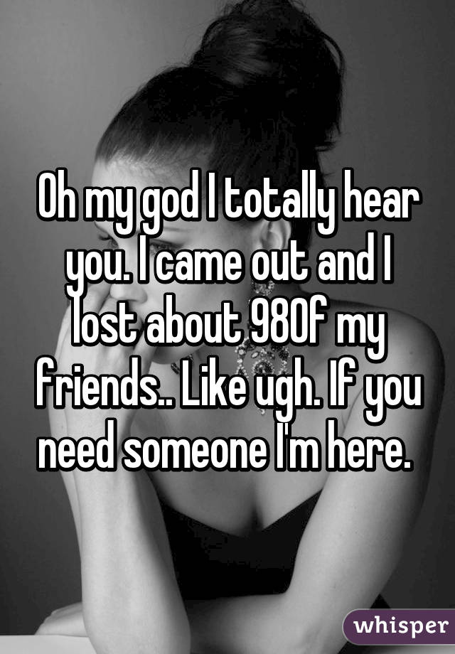 Oh my god I totally hear you. I came out and I lost about 98% of my friends.. Like ugh. If you need someone I'm here. 