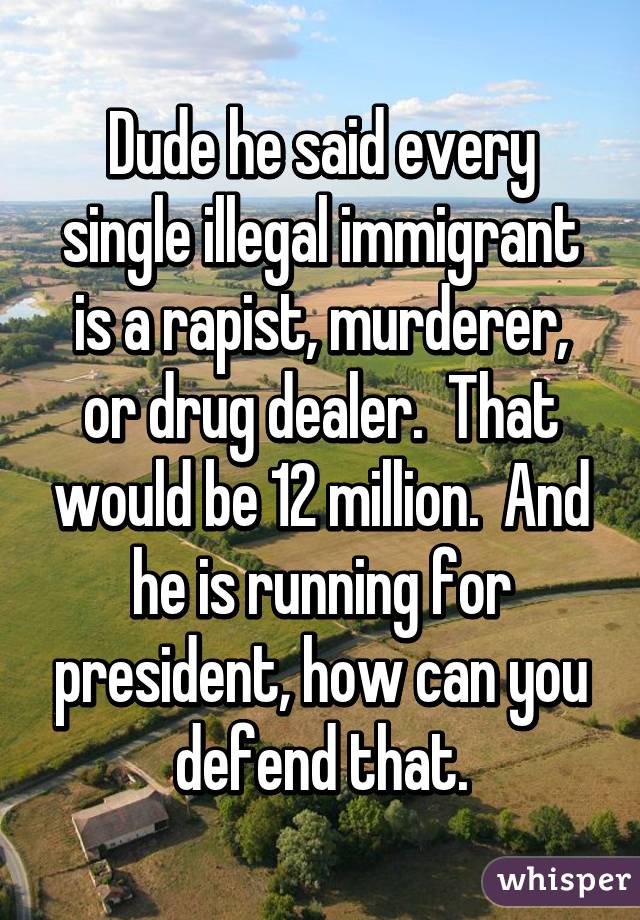 Dude he said every single illegal immigrant is a rapist, murderer, or drug dealer.  That would be 12 million.  And he is running for president, how can you defend that.