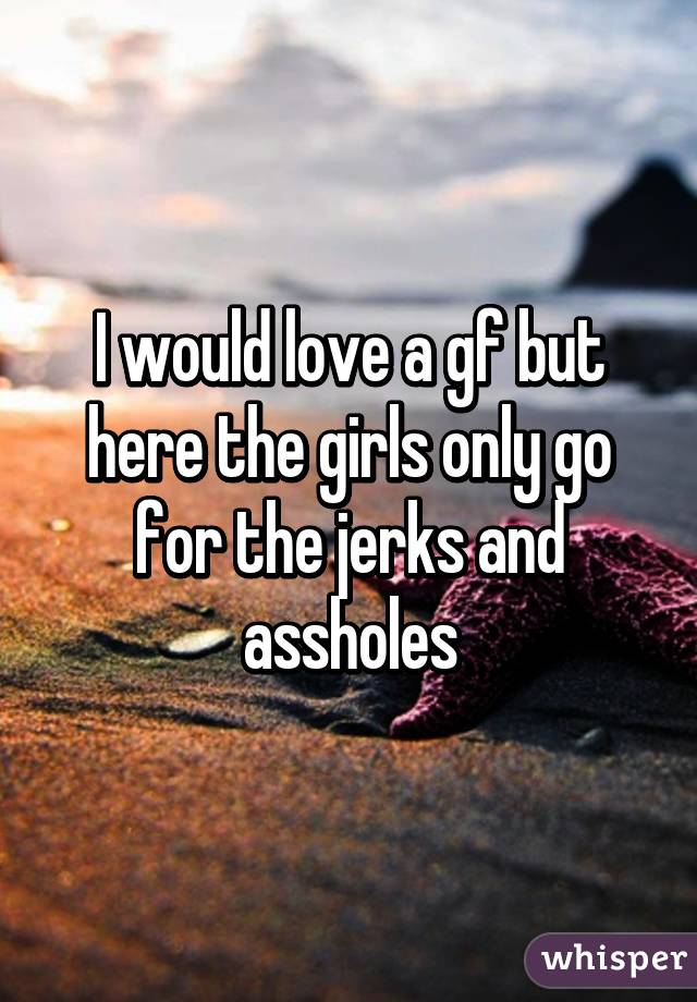 I would love a gf but here the girls only go for the jerks and assholes