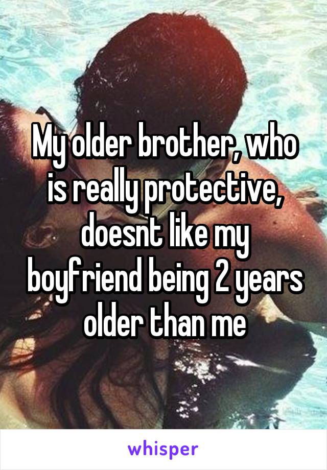 My older brother, who is really protective, doesnt like my boyfriend being 2 years older than me