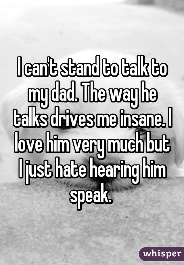 I can't stand to talk to my dad. The way he talks drives me insane. I love him very much but I just hate hearing him speak. 