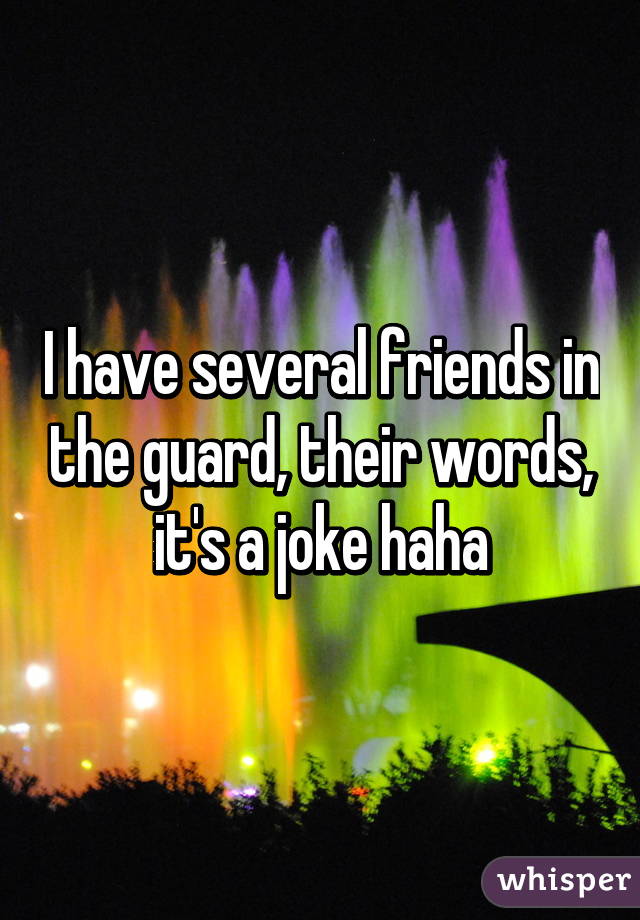 I have several friends in the guard, their words, it's a joke haha