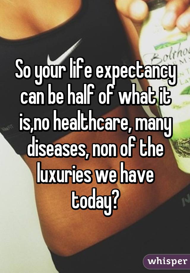 So your life expectancy can be half of what it is,no healthcare, many diseases, non of the luxuries we have today?