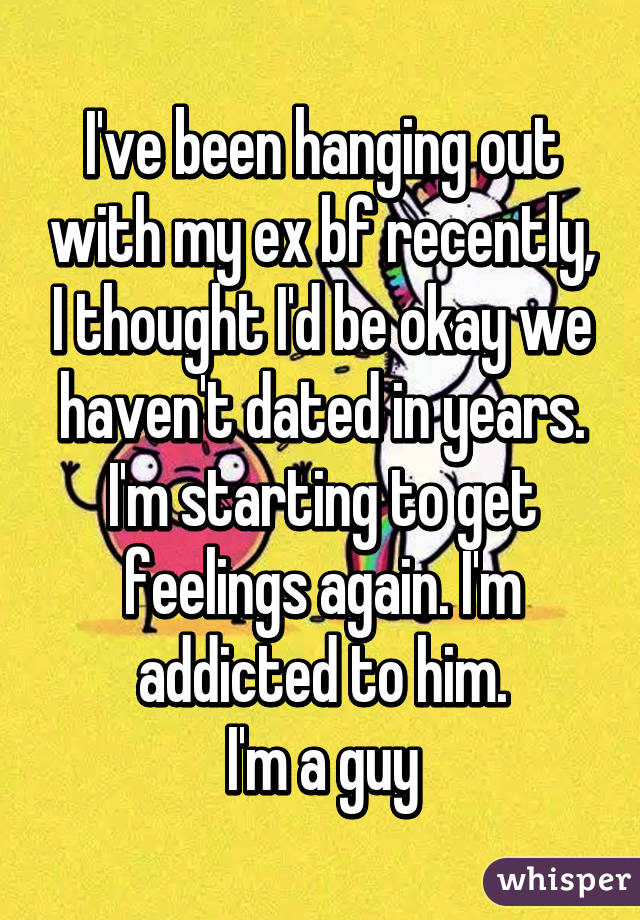 I've been hanging out with my ex bf recently, I thought I'd be okay we haven't dated in years. I'm starting to get feelings again. I'm addicted to him.
I'm a guy