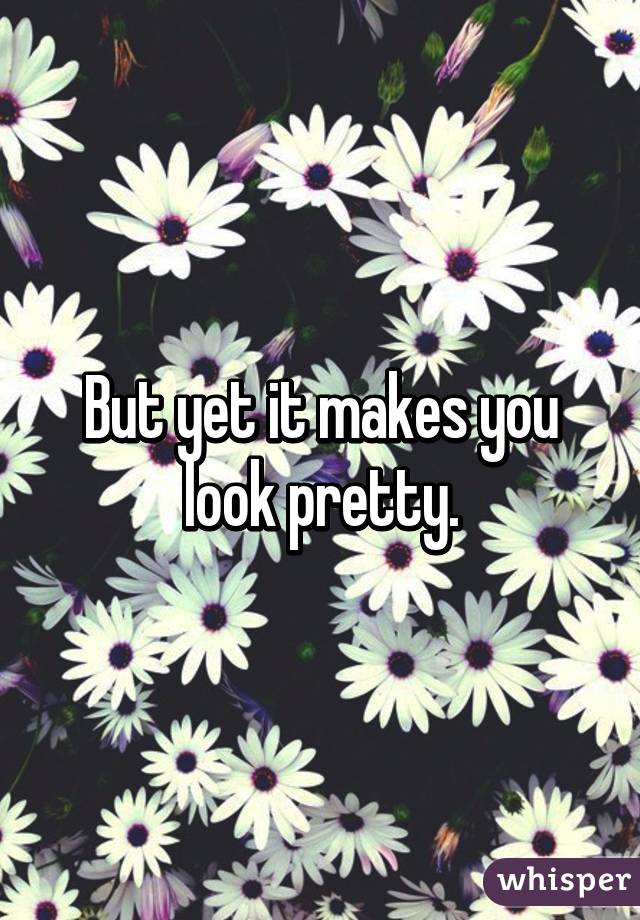 But yet it makes you look pretty.