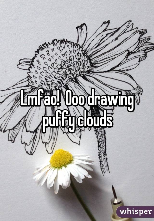 Lmfao!  Ooo drawing puffy clouds