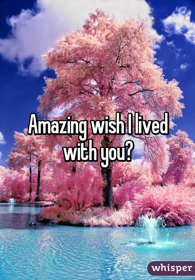 Amazing wish I lived with you?