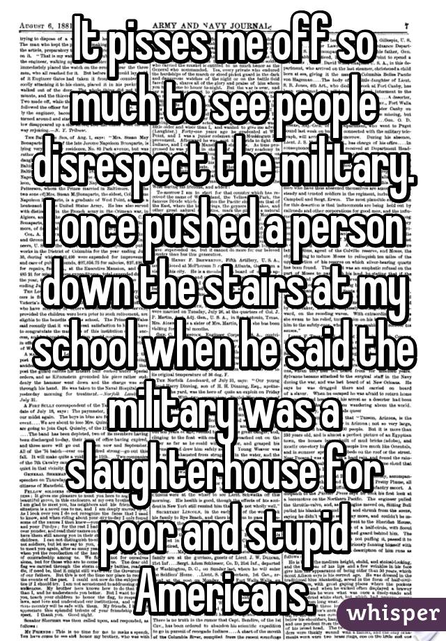 It pisses me off so much to see people disrespect the military. I once pushed a person down the stairs at my school when he said the military was a slaughterhouse for poor and stupid Americans.